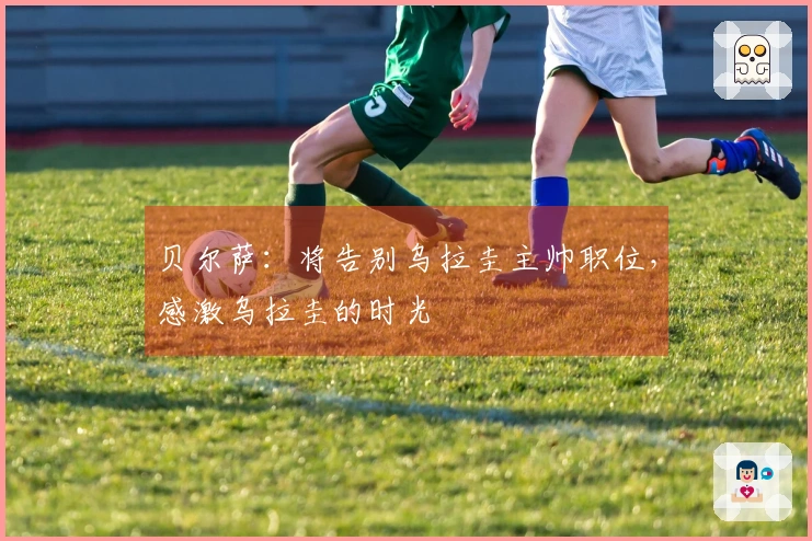 贝尔萨：将告别乌拉圭主帅职位，感激乌拉圭的时光